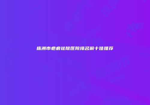 株洲市疤痕祛除医院排名前十佳推荐