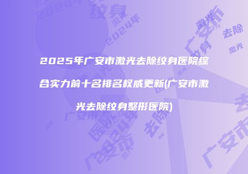2025年广安市激光去除纹身医院综合实力前十名排名权威更新(广安市激光去除纹身整形医院)