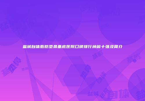 盐城自体脂肪垫鼻基底医院口碑排行榜前十强及简介