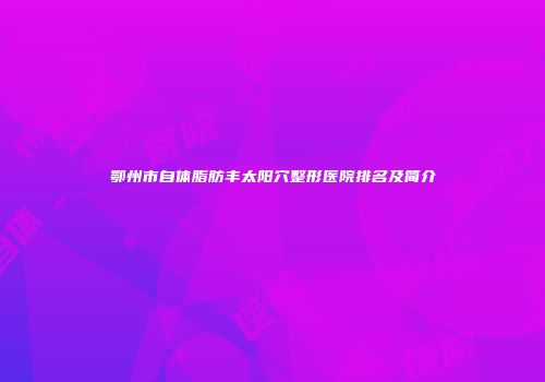 鄂州市自体脂肪丰太阳穴整形医院排名及简介