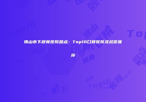 佛山市下颌骨医院盘点：Top10口碑医院及名医推荐
