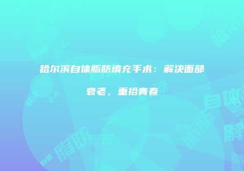 哈尔滨自体脂肪填充手术：解决面部衰老，重拾青春