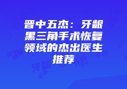 晋中五杰：牙龈黑三角手术恢复领域的杰出医生推荐