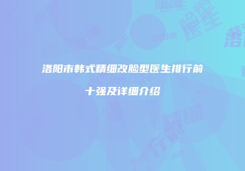 洛阳市韩式精细改脸型医生排行前十强及详细介绍