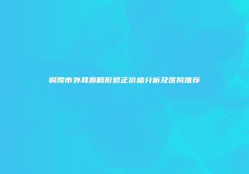 铜陵市外耳廓畸形矫正价格分析及医院推荐