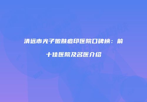 清远市光子嫩肤痘印医院口碑榜：前十佳医院及名医介绍