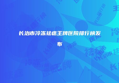 长治市冷冻祛痣王牌医院排行榜发布