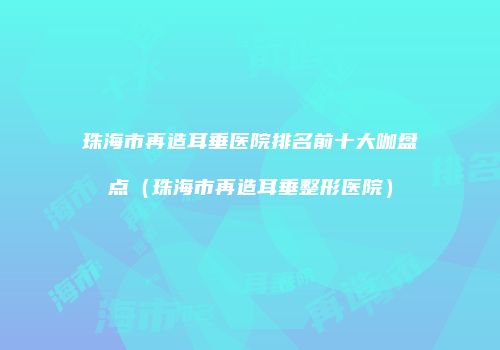 珠海市再造耳垂医院排名前十大咖盘点（珠海市再造耳垂整形医院）