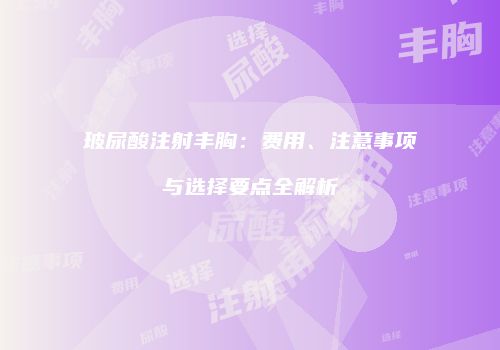 玻尿酸注射丰胸：费用、注意事项与选择要点全解析