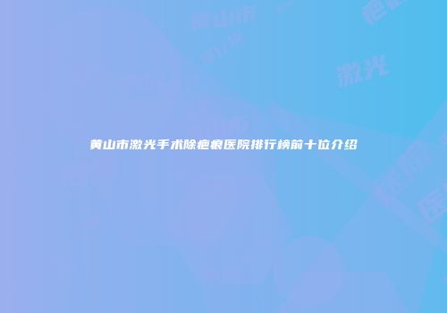 黄山市激光手术除疤痕医院排行榜前十位介绍