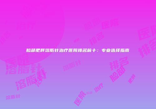 脸部肥胖溶脂针治疗医院排名前十：专业选择指南