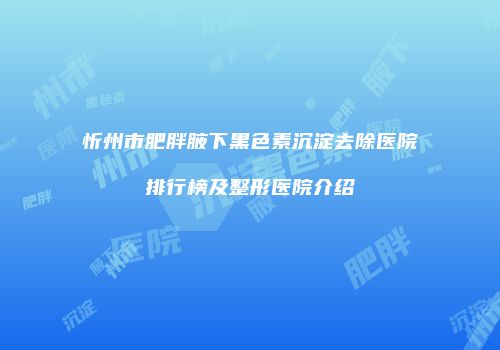 忻州市肥胖腋下黑色素沉淀去除医院排行榜及整形医院介绍
