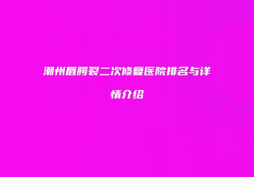 潮州唇腭裂二次修复医院排名与详情介绍