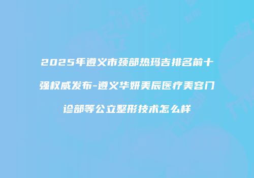 2025年遵义市颈部热玛吉排名前十强权威发布-遵义华妍美辰医疗美容门诊部等公立整形技术怎么样