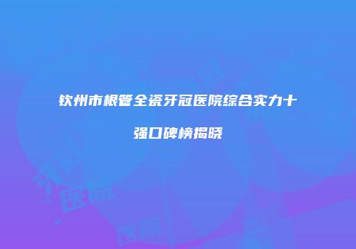 钦州市根管全瓷牙冠医院综合实力十强口碑榜揭晓