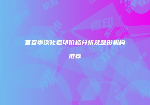 宜春市淡化痘印价格分析及整形机构推荐