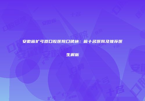安徽省扩弓器口腔医院口碑榜：前十名医院及推荐医生解析