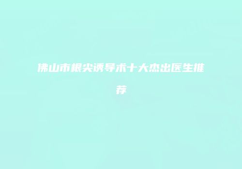 佛山市根尖诱导术十大杰出医生推荐