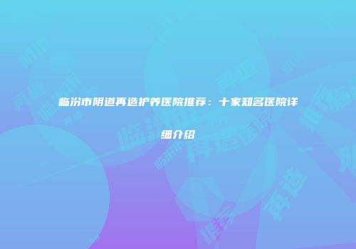 临汾市阴道再造护养医院推荐：十家知名医院详细介绍