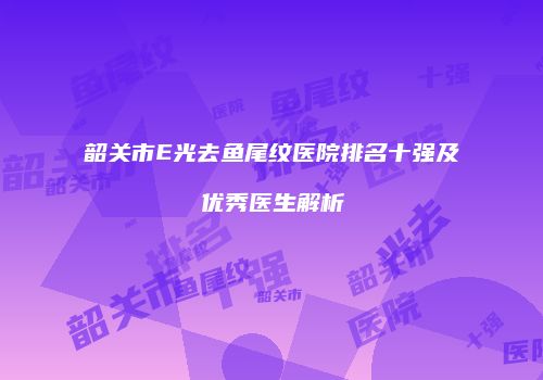 韶关市E光去鱼尾纹医院排名十强及优秀医生解析
