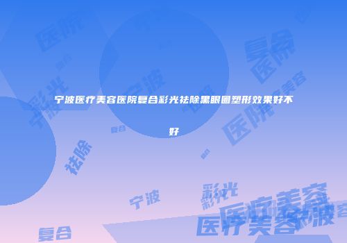 宁波医疗美容医院复合彩光祛除黑眼圈塑形效果好不好