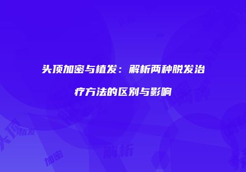 头顶加密与植发：解析两种脱发治疗方法的区别与影响