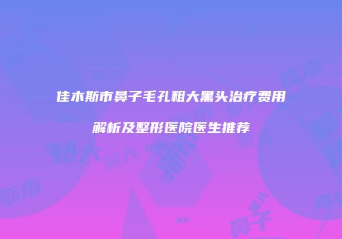 佳木斯市鼻子毛孔粗大黑头治疗费用解析及整形医院医生推荐