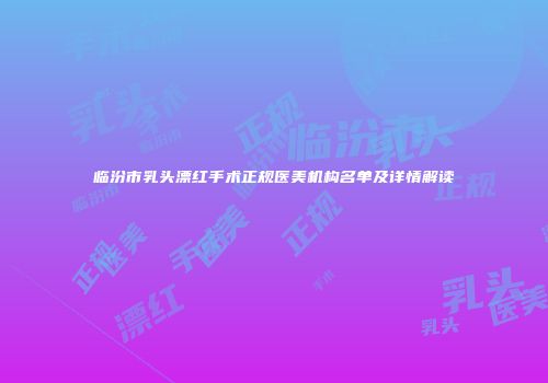 临汾市乳头漂红手术正规医美机构名单及详情解读