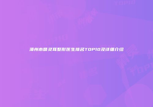 漳州市精灵耳整形医生排名TOP10及详细介绍