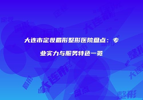 大连市定妆眉形整形医院盘点：专业实力与服务特色一览