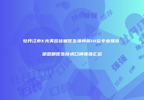牡丹江市E光美容祛皱医生强榜前10位专业推荐-邹忠明医生技术口碑强强汇总