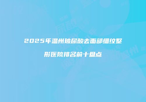 2025年温州玻尿酸去面部细纹整形医院排名前十盘点