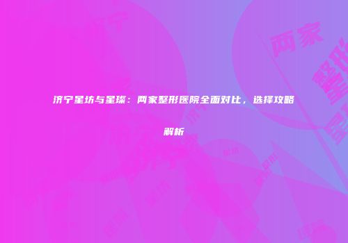 济宁星坊与星璨：两家整形医院全面对比，选择攻略解析