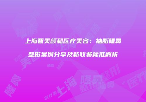 上海智美颜和医疗美容：抽脂隆鼻整形案例分享及新收费标准解析