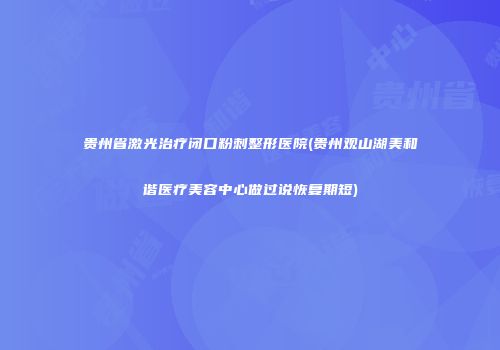 贵州省激光治疗闭口粉刺整形医院(贵州观山湖美和谐医疗美容中心做过说恢复期短)