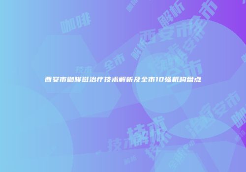 西安市咖啡斑治疗技术解析及全市10强机构盘点