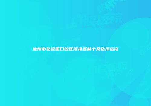 池州市贴瓷面口腔医院排名前十及选择指南