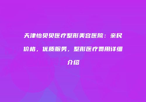 天津怡贝贝医疗整形美容医院：亲民价格，优质服务，整形医疗费用详细介绍