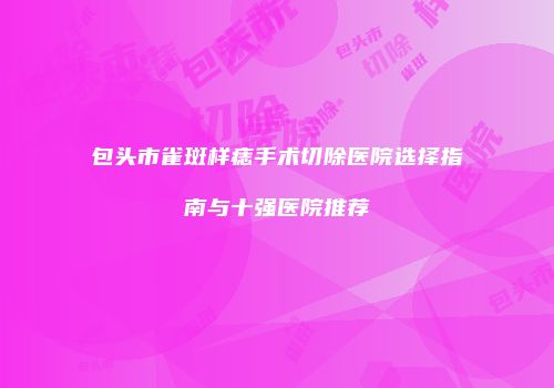 包头市雀斑样痣手术切除医院选择指南与十强医院推荐