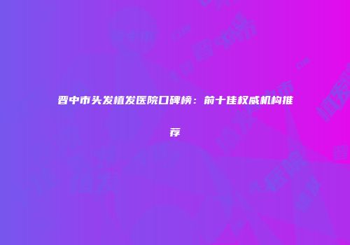 晋中市头发植发医院口碑榜：前十佳权威机构推荐