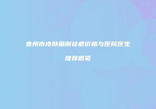 惠州市皮肤磨削祛疤价格与医院医生推荐概览