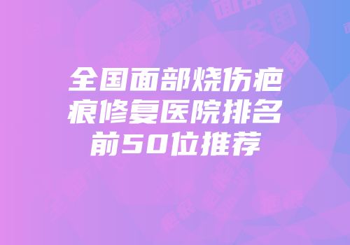 全国面部烧伤疤痕修复医院排名前50位推荐