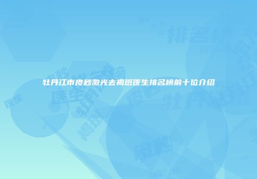 牡丹江市皮秒激光去褐斑医生排名榜前十位介绍