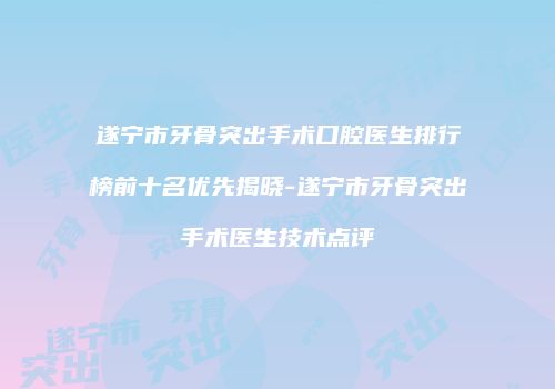 遂宁市牙骨突出手术口腔医生排行榜前十名优先揭晓-遂宁市牙骨突出手术医生技术点评
