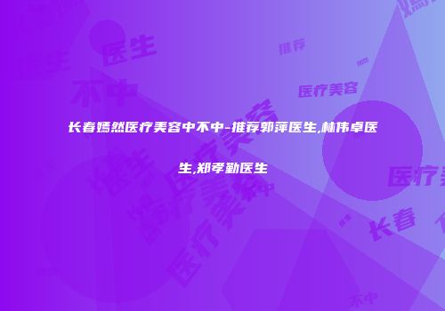 长春嫣然医疗美容中不中-推荐郭萍医生,林伟卓医生,郑孝勤医生