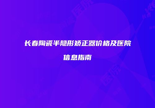 长春陶瓷半隐形矫正器价格及医院信息指南