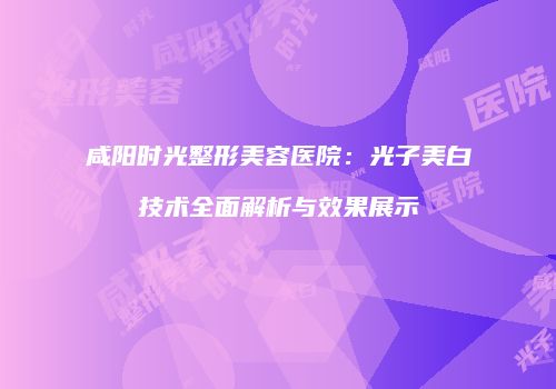 咸阳时光整形美容医院：光子美白技术全面解析与效果展示