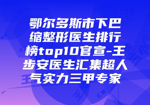 鄂尔多斯市下巴缩整形医生排行榜top10官宣-王步安医生汇集超人气实力三甲专家