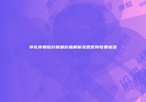 怀化市瘦脸针除皱价格解析及各医院收费标准