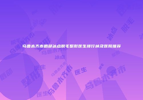乌鲁木齐市唇部冰点脱毛整形医生排行榜及医院推荐